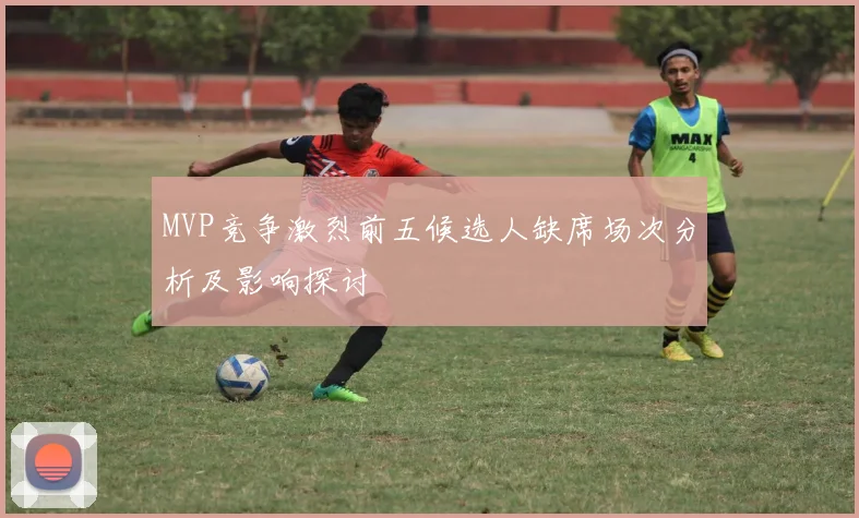 MVP竞争激烈前五候选人缺席场次分析及影响探讨