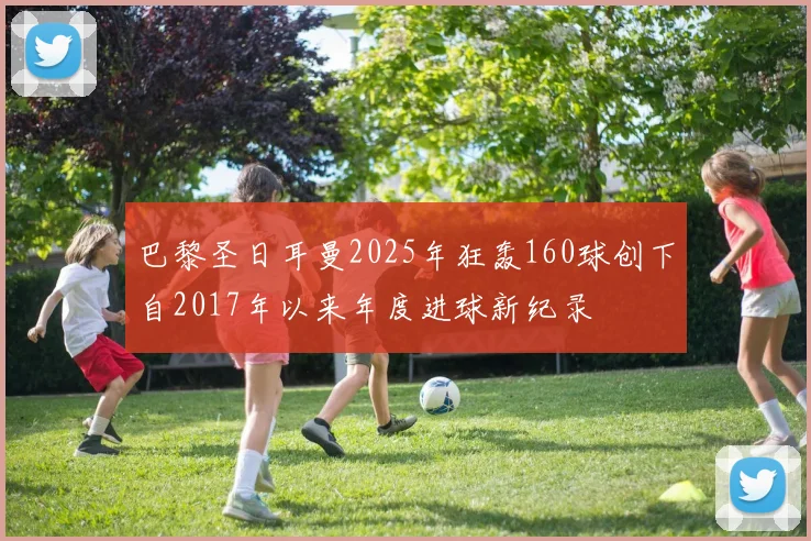 巴黎圣日耳曼2025年狂轰160球创下自2017年以来年度进球新纪录