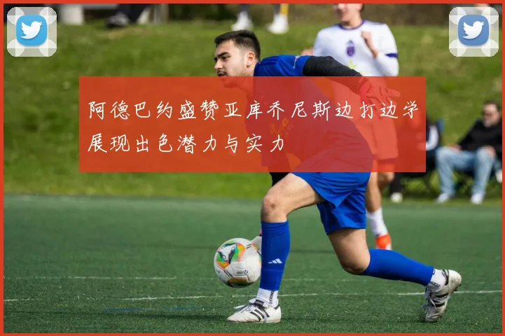 阿德巴约盛赞亚库乔尼斯边打边学展现出色潜力与实力