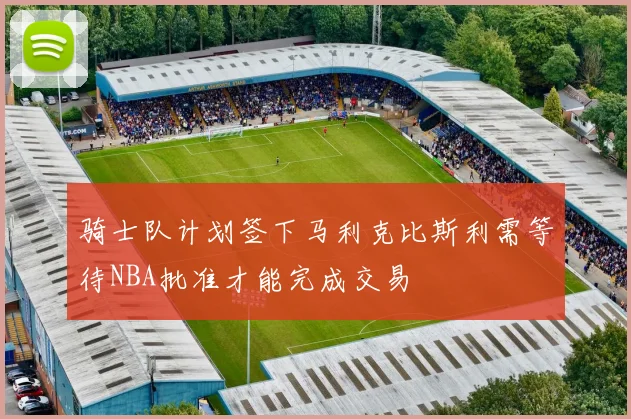 骑士队计划签下马利克比斯利需等待NBA批准才能完成交易