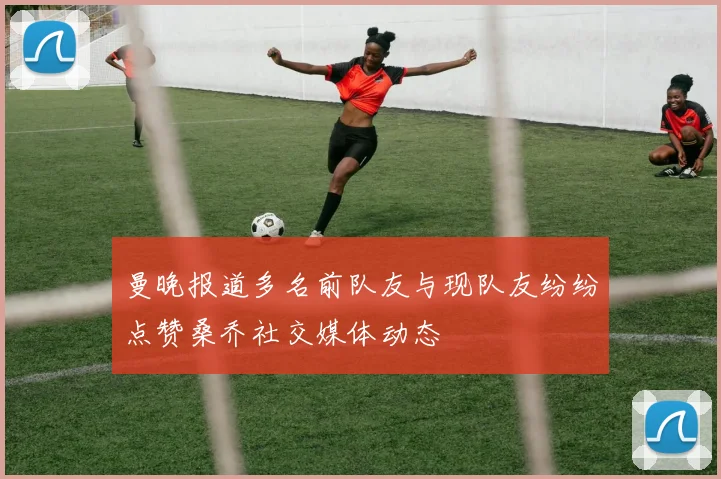 曼晚报道多名前队友与现队友纷纷点赞桑乔社交媒体动态