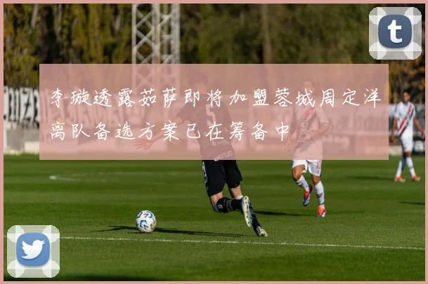 李璇透露茹萨即将加盟蓉城周定洋离队备选方案已在筹备中