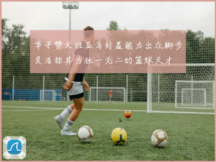 华子赞文班亚马封盖能力出众脚步灵活称其为独一无二的篮球天才