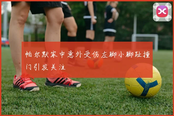 帕尔默家中意外受伤左脚小脚趾撞门引发关注
