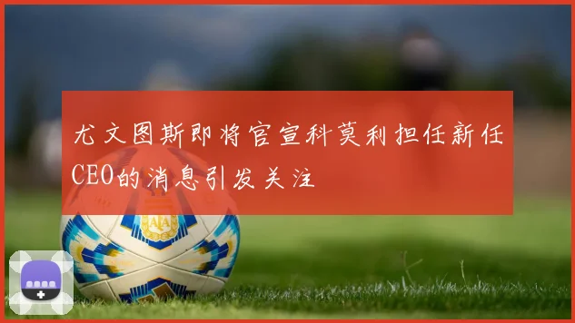 尤文图斯即将官宣科莫利担任新任CEO的消息引发关注