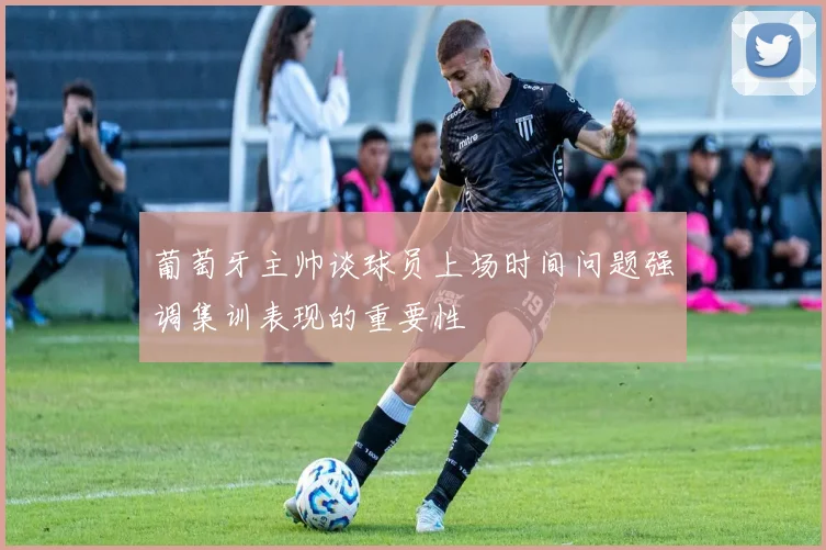 葡萄牙主帅谈球员上场时间问题强调集训表现的重要性