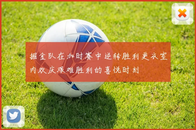掘金队在加时赛中逆转胜利更衣室内欢庆艰难胜利的喜悦时刻