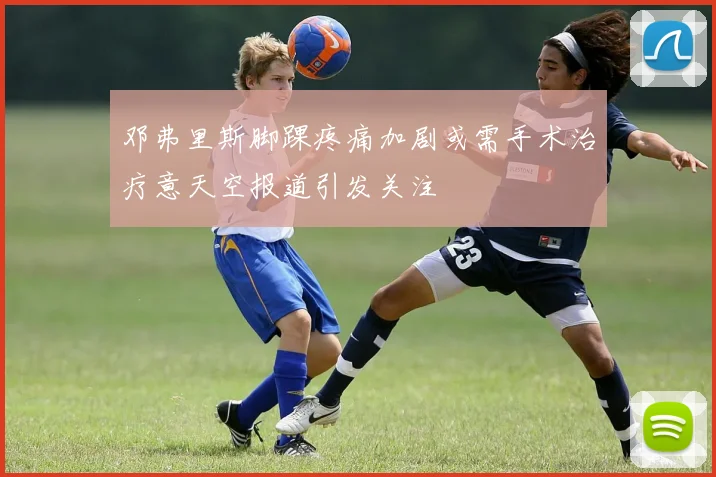 邓弗里斯脚踝疼痛加剧或需手术治疗意天空报道引发关注