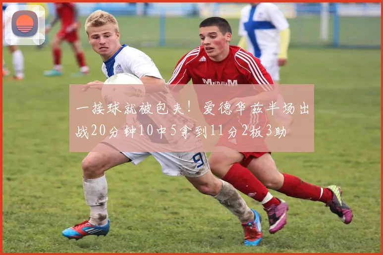 一接球就被包夹！爱德华兹半场出战20分钟10中5拿到11分2板3助