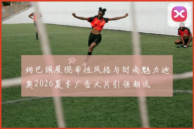 姆巴佩展现率性风格与时尚魅力迪奥2026夏季广告大片引领潮流