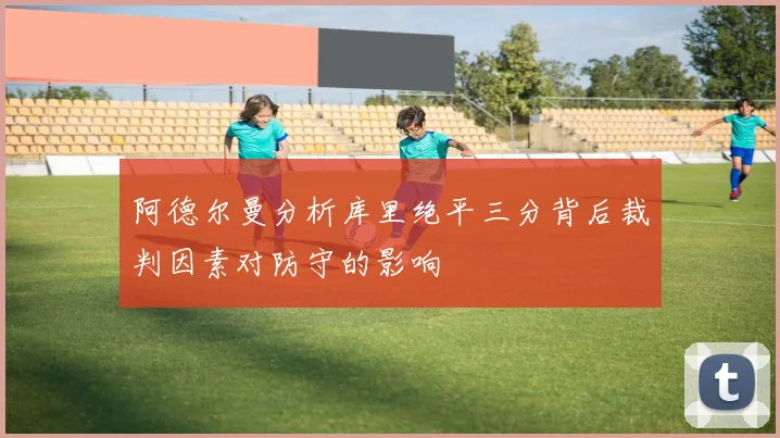 阿德尔曼分析库里绝平三分背后裁判因素对防守的影响