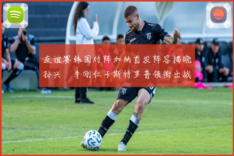 友谊赛韩国对阵加纳首发阵容揭晓孙兴慜李刚仁卡斯特罗普领衔出战