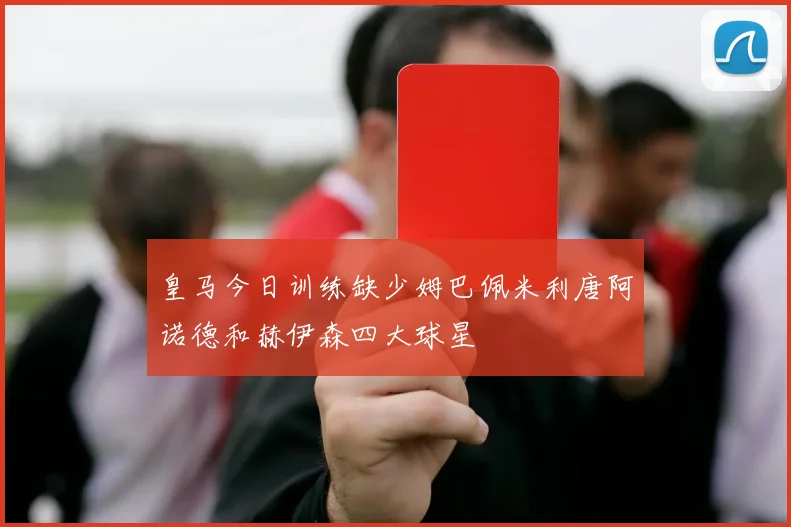 皇马今日训练缺少姆巴佩米利唐阿诺德和赫伊森四大球星