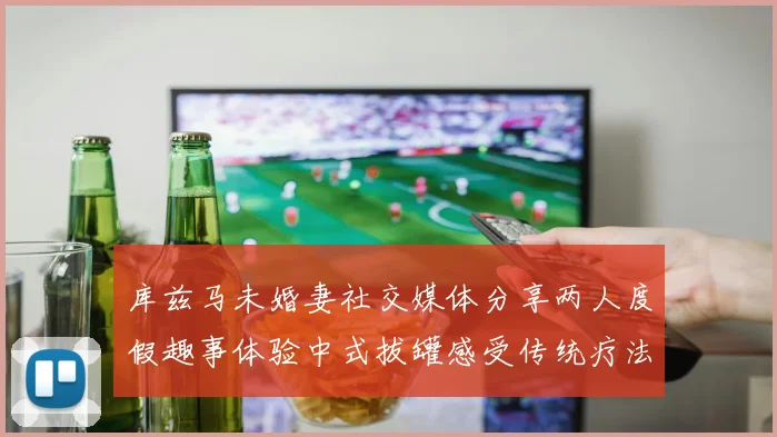 库兹马未婚妻社交媒体分享两人度假趣事体验中式拔罐感受传统疗法魅力