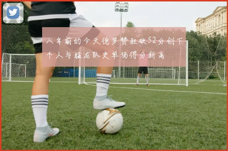 八年前的今天德罗赞狂砍52分创下个人与猛龙队史单场得分新高
