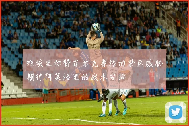 维埃里称赞菲尔克鲁格的禁区威胁期待阿莱格里的战术安排