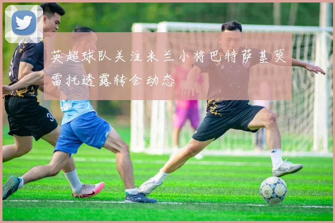 英超球队关注米兰小将巴特萨基莫雷托透露转会动态