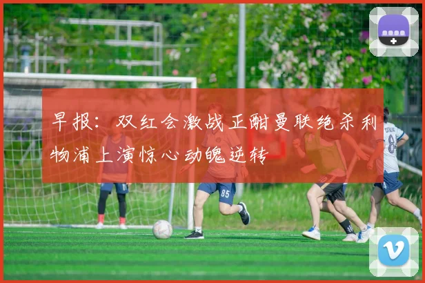 早报：双红会激战正酣曼联绝杀利物浦上演惊心动魄逆转