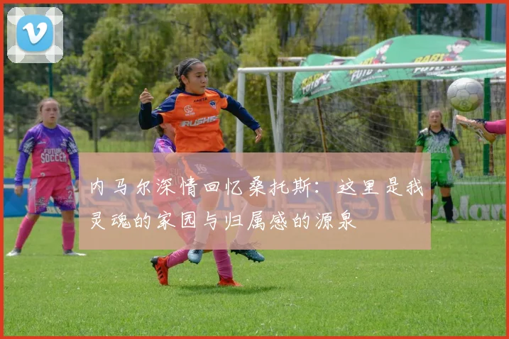 内马尔深情回忆桑托斯：这里是我灵魂的家园与归属感的源泉