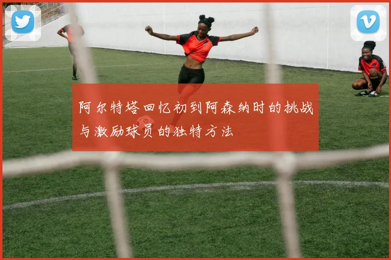 阿尔特塔回忆初到阿森纳时的挑战与激励球员的独特方法