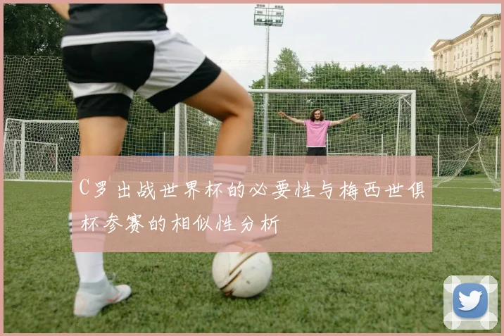 C罗出战世界杯的必要性与梅西世俱杯参赛的相似性分析