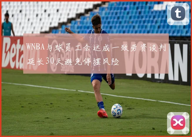WNBA与球员工会达成一致劳资谈判延长30天避免停摆风险