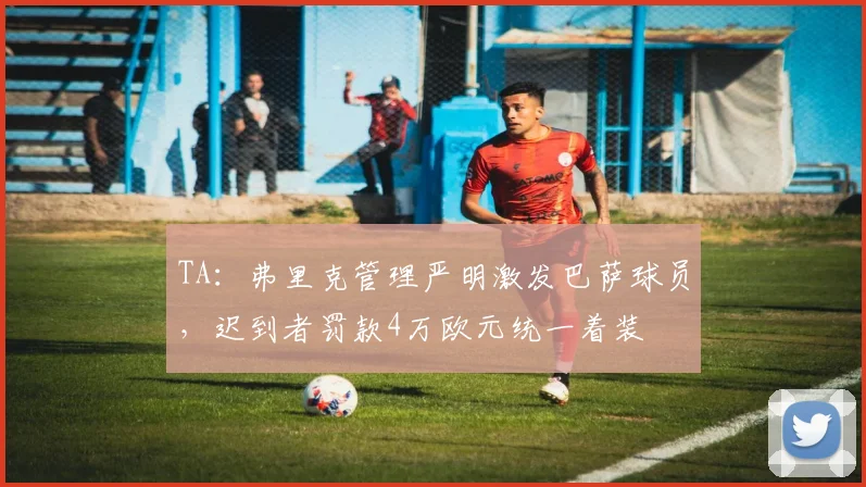 TA：弗里克管理严明激发巴萨球员，迟到者罚款4万欧元统一着装