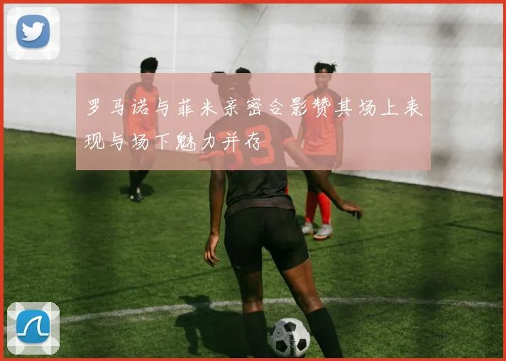 罗马诺与菲米亲密合影赞其场上表现与场下魅力并存
