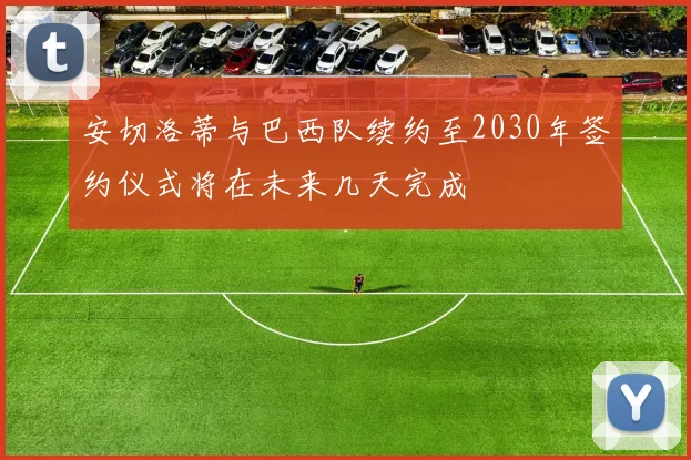 安切洛蒂与巴西队续约至2030年签约仪式将在未来几天完成