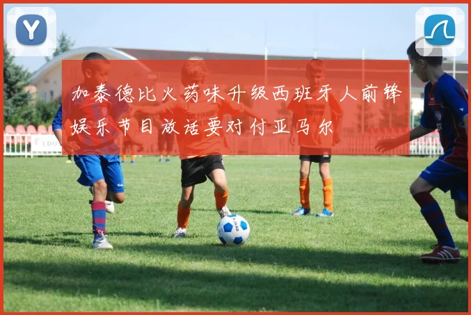 加泰德比火药味升级西班牙人前锋娱乐节目放话要对付亚马尔