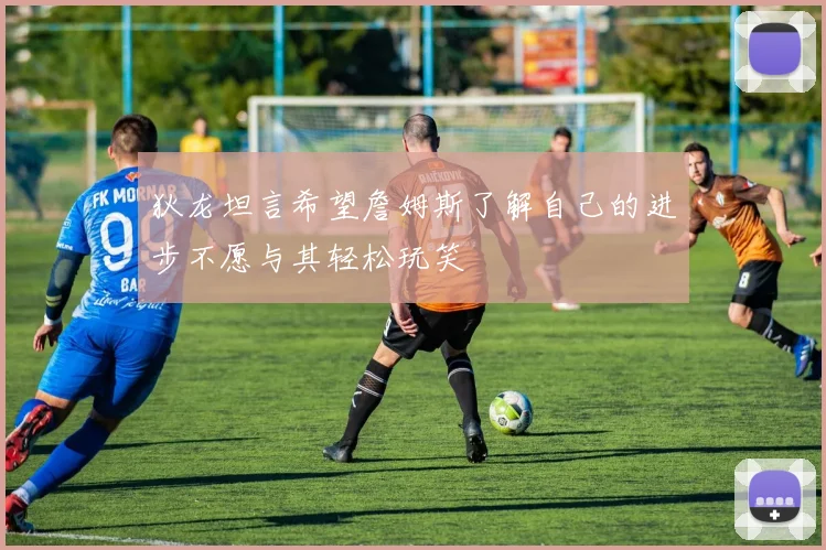 狄龙坦言希望詹姆斯了解自己的进步不愿与其轻松玩笑