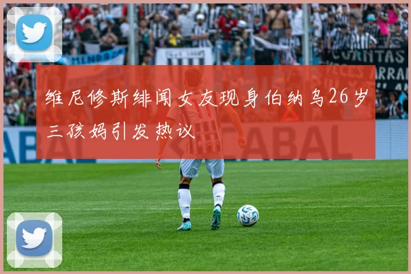 维尼修斯绯闻女友现身伯纳乌26岁三孩妈引发热议