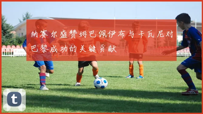 纳赛尔盛赞姆巴佩伊布与卡瓦尼对巴黎成功的关键贡献