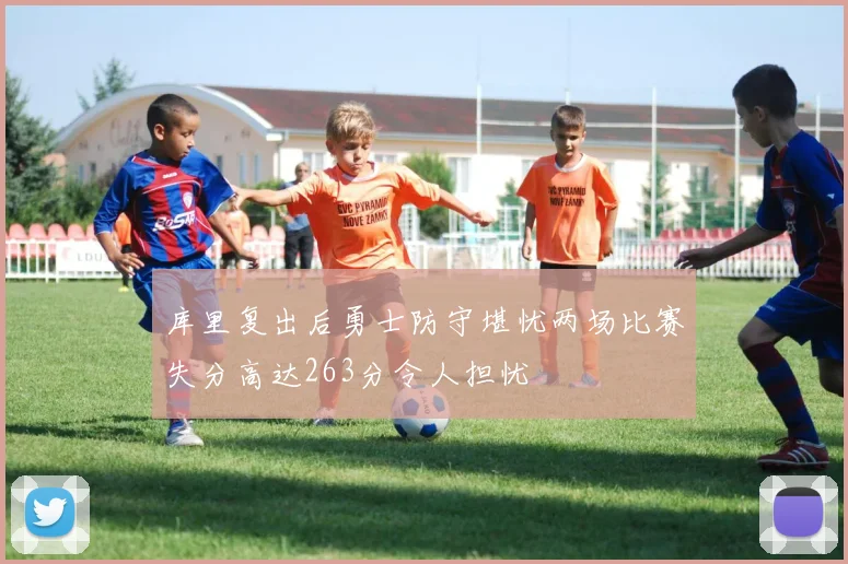 库里复出后勇士防守堪忧两场比赛失分高达263分令人担忧