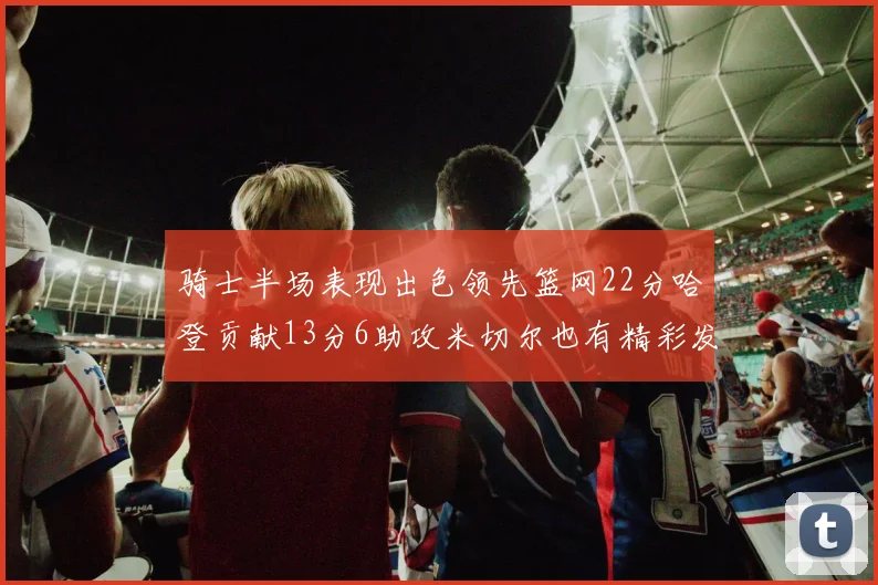骑士半场表现出色领先篮网22分哈登贡献13分6助攻米切尔也有精彩发挥