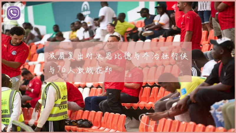 浓眉复出对决恩比德与乔治独行侠与76人激战在即