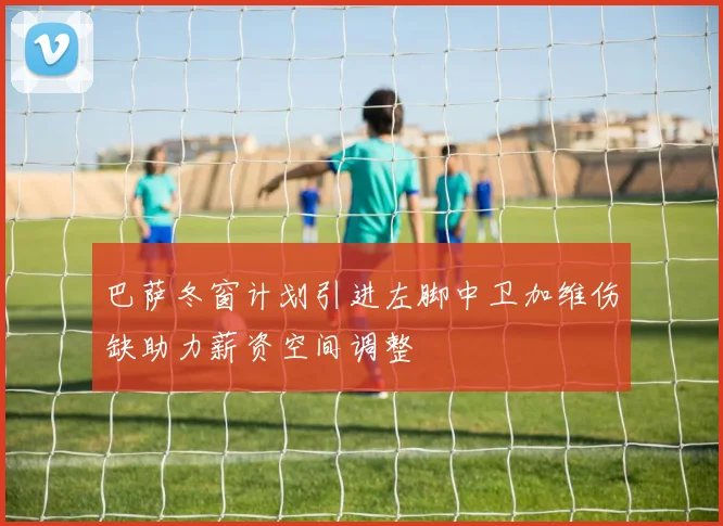 巴萨冬窗计划引进左脚中卫加维伤缺助力薪资空间调整