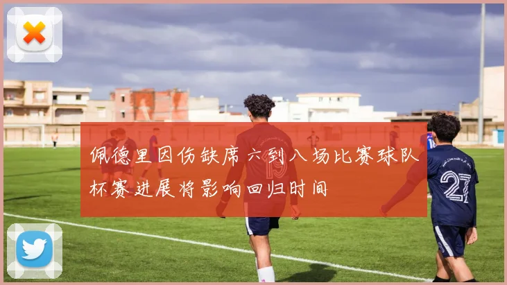 佩德里因伤缺席六到八场比赛球队杯赛进展将影响回归时间