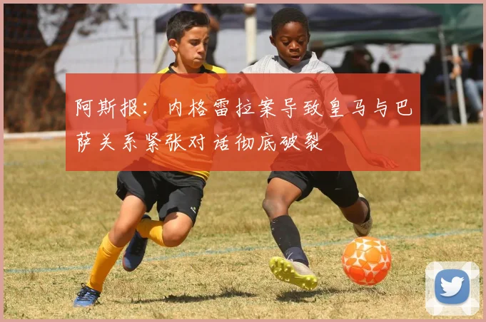 阿斯报：内格雷拉案导致皇马与巴萨关系紧张对话彻底破裂