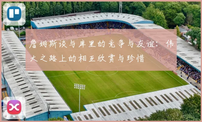 詹姆斯谈与库里的竞争与友谊：伟大之路上的相互欣赏与珍惜