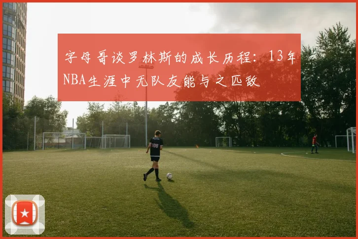 字母哥谈罗林斯的成长历程：13年NBA生涯中无队友能与之匹敌
