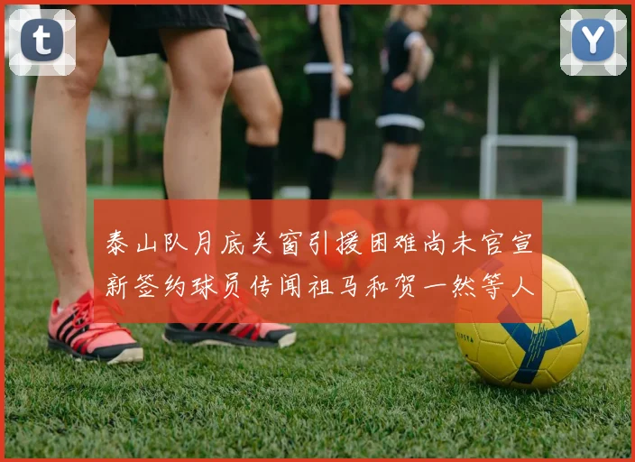 泰山队月底关窗引援困难尚未官宣新签约球员传闻祖马和贺一然等人