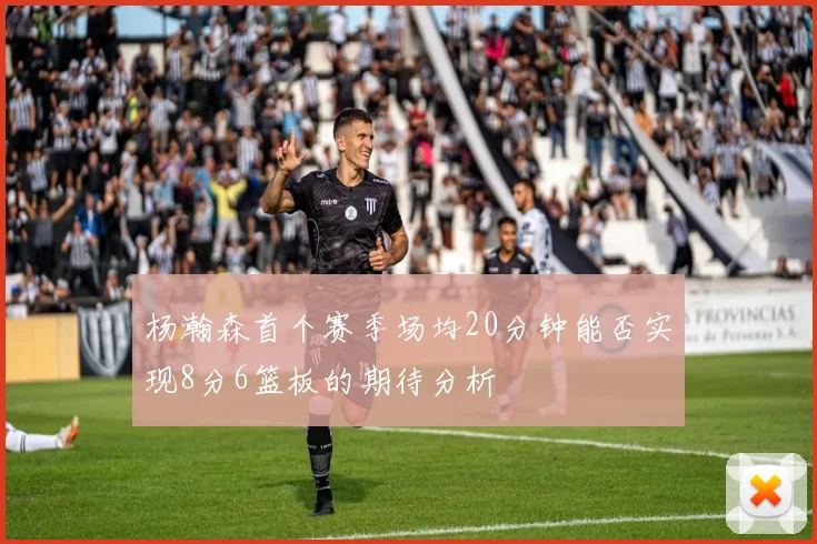 杨瀚森首个赛季场均20分钟能否实现8分6篮板的期待分析