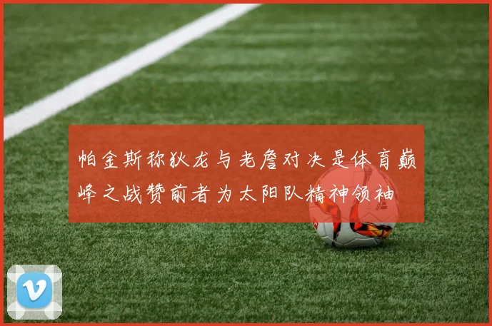 帕金斯称狄龙与老詹对决是体育巅峰之战赞前者为太阳队精神领袖