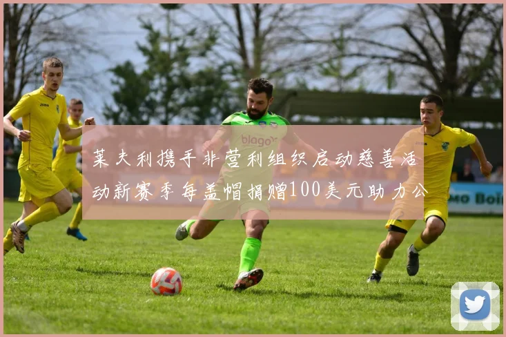 莱夫利携手非营利组织启动慈善活动新赛季每盖帽捐赠100美元助力公益