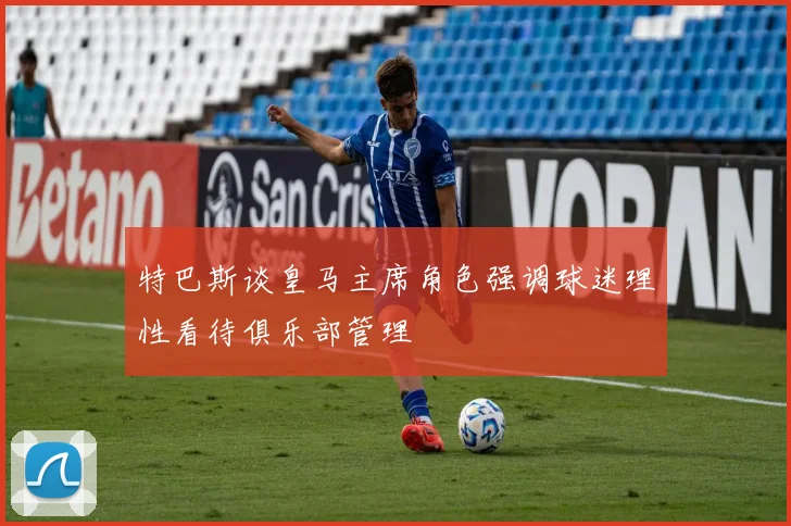 特巴斯谈皇马主席角色强调球迷理性看待俱乐部管理