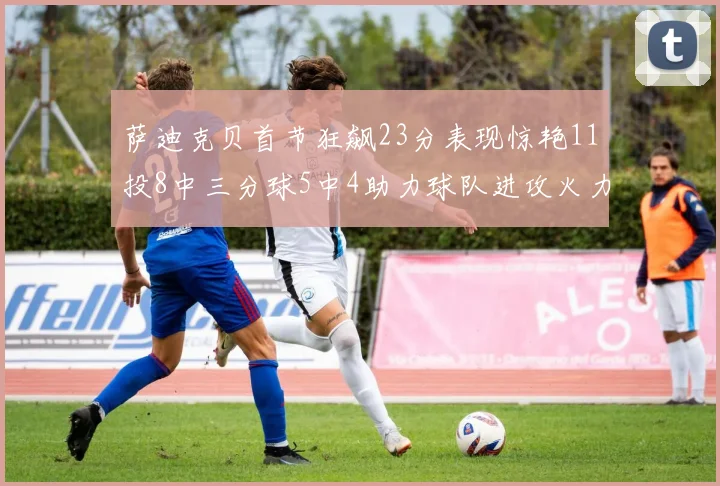 萨迪克贝首节狂飙23分表现惊艳11投8中三分球5中4助力球队进攻火力全开